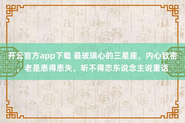 开云官方app下载 最玻璃心的三星座，内心致密，老是患得患失，听不得恋东说念主说重话