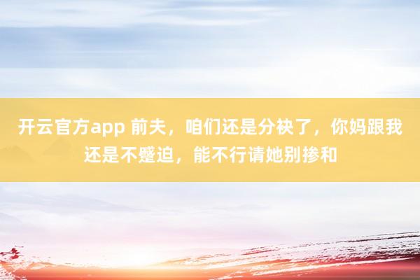 开云官方app 前夫，咱们还是分袂了，你妈跟我还是不蹙迫，能不行请她别掺和