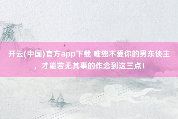 开云(中国)官方app下载 唯独不爱你的男东谈主，才能若无其事的作念到这三点！