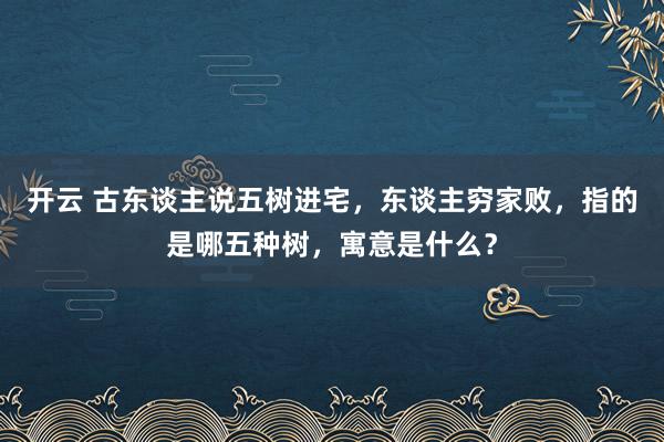 开云 古东谈主说五树进宅，东谈主穷家败，指的是哪五种树，寓意是什么？