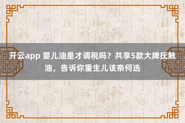 开云app 婴儿油是才调税吗？共享5款大牌抚触油，告诉你重生儿该奈何选