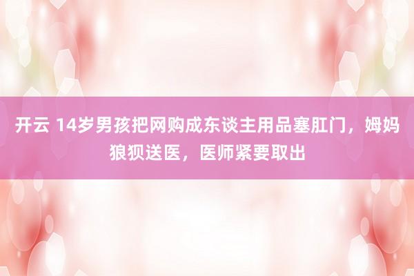 开云 14岁男孩把网购成东谈主用品塞肛门，姆妈狼狈送医，医师紧要取出