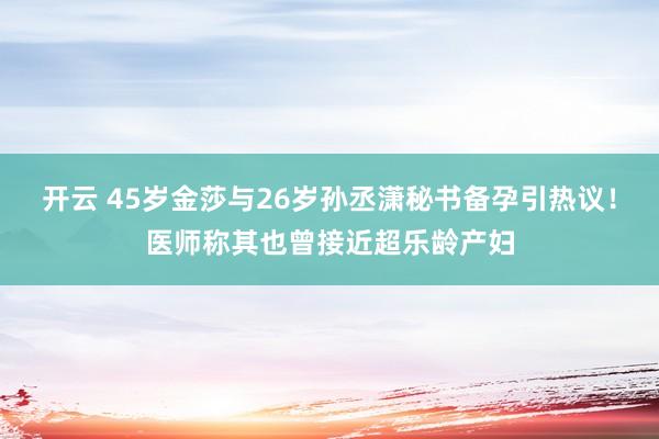 开云 45岁金莎与26岁孙丞潇秘书备孕引热议！医师称其也曾接近超乐龄产妇