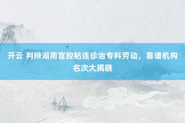 开云 判辨湖南宫腔粘连诊治专科劳动，靠谱机构名次大揭晓