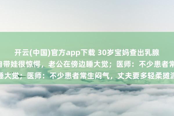 开云(中国)官方app下载 30岁宝妈查出乳腺癌：每天只睡3小时，独自带娃很惊愕，老公在傍边睡大觉；医师：不少患者常生闷气，丈夫要多轻柔摊派