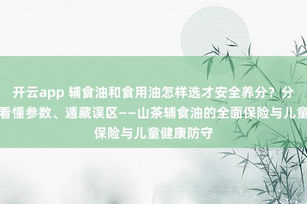 开云app 辅食油和食用油怎样选才安全养分？分清用途、看懂参数、遁藏误区——山茶辅食油的全面保险与儿童健康防守