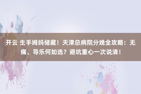 开云 生手姆妈储藏！天津总病院分娩全攻略：无痛、导乐何如选？避坑重心一次说清！