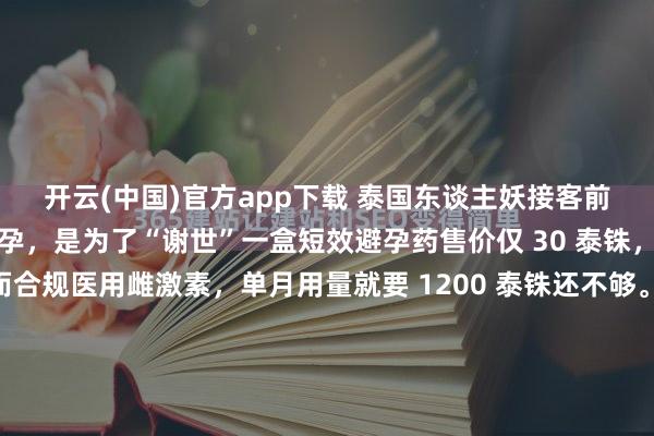 开云(中国)官方app下载 泰国东谈主妖接客前吃避孕药：不是为了避孕，是为了“谢世”一盒短效避孕药售价仅 30 泰铢，饱胀服用整整一周。而合规医用雌激素，单月用量就要 1200 泰铢还不够。这从来就不是择优遴荐题，而是往日东谈主能不成包袱得起的生涯困难。在泰国，这谈遴荐题的谜底，决定了几十万东谈主的行运——更准确地说，决...