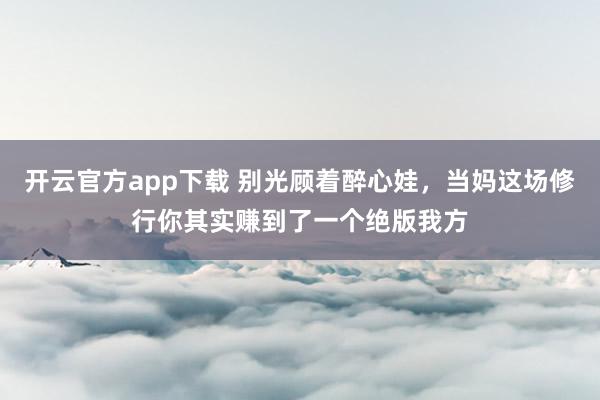 开云官方app下载 别光顾着醉心娃，当妈这场修行你其实赚到了一个绝版我方