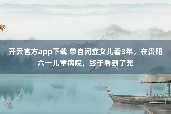 开云官方app下载 带自闭症女儿看3年，在贵阳六一儿童病院，终于看到了光