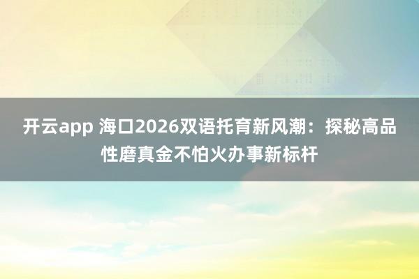 开云app 海口2026双语托育新风潮：探秘高品性磨真金不怕火办事新标杆