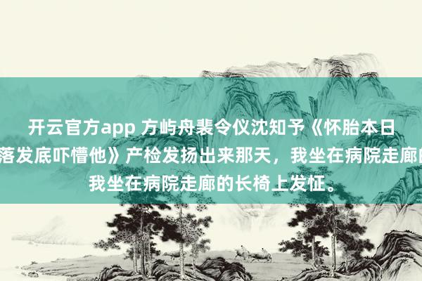 开云官方app 方屿舟裴令仪沈知予《怀胎本日被仳离，我亮落发底吓懵他》产检发扬出来那天，我坐在病院走廊的长椅上发怔。