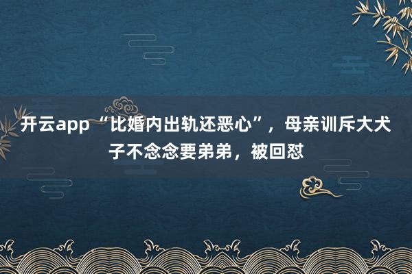开云app “比婚内出轨还恶心”，母亲训斥大犬子不念念要弟弟，被回怼