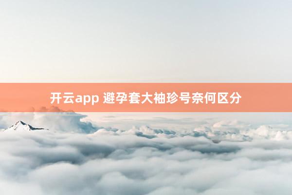 开云app 避孕套大袖珍号奈何区分