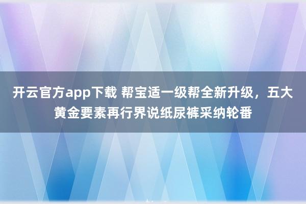 开云官方app下载 帮宝适一级帮全新升级，五大黄金要素再行界说纸尿裤采纳轮番