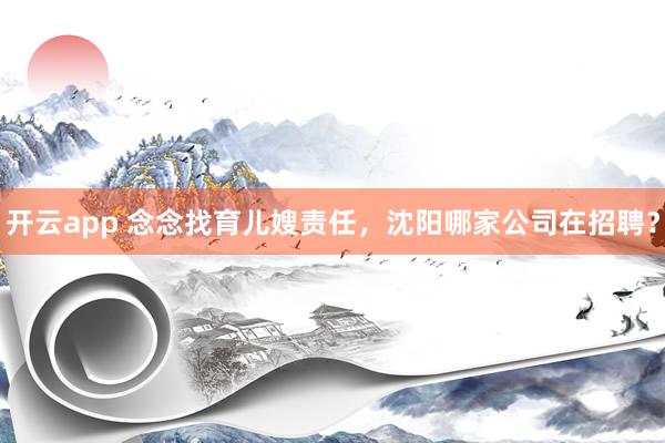 开云app 念念找育儿嫂责任，沈阳哪家公司在招聘？