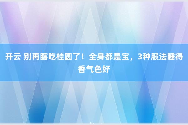 开云 别再瞎吃桂圆了！全身都是宝，3种服法睡得香气色好