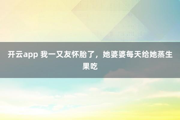 开云app 我一又友怀胎了，她婆婆每天给她蒸生果吃