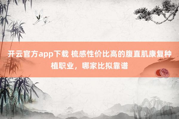 开云官方app下载 梳感性价比高的腹直肌康复种植职业，哪家比拟靠谱