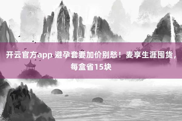 开云官方app 避孕套要加价别愁！麦享生涯囤货，每盒省15块