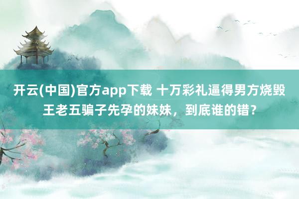 开云(中国)官方app下载 十万彩礼逼得男方烧毁王老五骗子先孕的妹妹，到底谁的错？