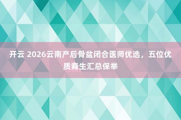 开云 2026云南产后骨盆闭合医师优选，五位优质裔生汇总保举