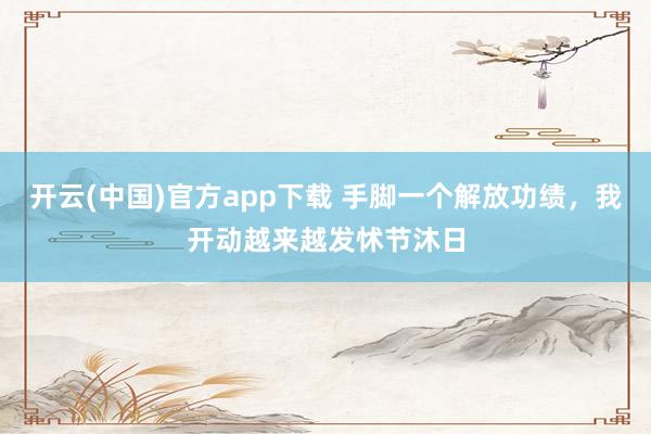 开云(中国)官方app下载 手脚一个解放功绩，我开动越来越发怵节沐日