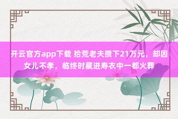 开云官方app下载 拾荒老夫攒下21万元，却因女儿不孝，临终时藏进寿衣中一都火葬