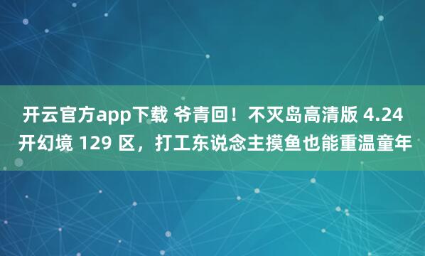 开云官方app下载 爷青回！不灭岛高清版 4.24 开幻境 129 区，打工东说念主摸鱼也能重温童年