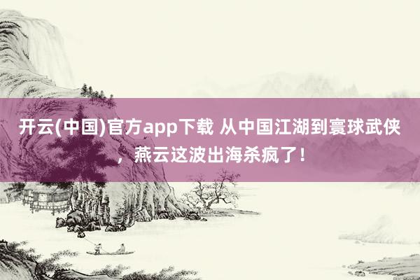 开云(中国)官方app下载 从中国江湖到寰球武侠，燕云这波出海杀疯了！