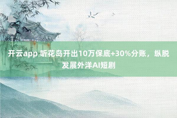 开云app 听花岛开出10万保底+30%分账，纵脱发展外洋AI短剧