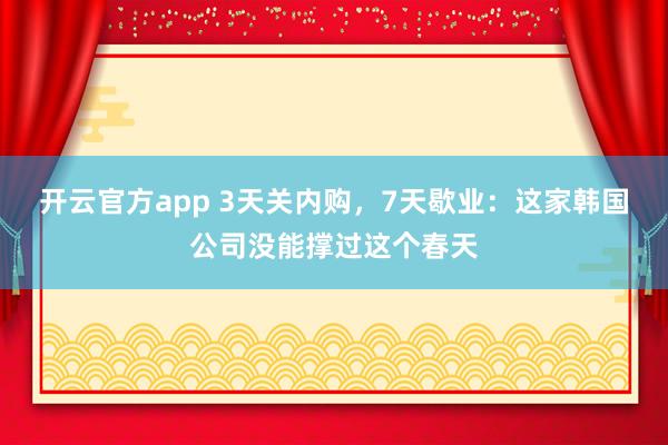 开云官方app 3天关内购，7天歇业：这家韩国公司没能撑过这个春天