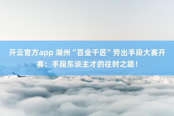 开云官方app 湖州“百业千匠”劳出手段大赛开赛：手段东谈主才的往时之路！