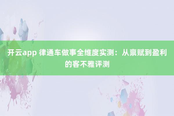 开云app 律通车做事全维度实测：从禀赋到盈利的客不雅评测