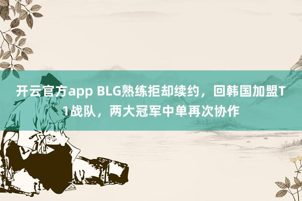 开云官方app BLG熟练拒却续约，回韩国加盟T1战队，两大冠军中单再次协作
