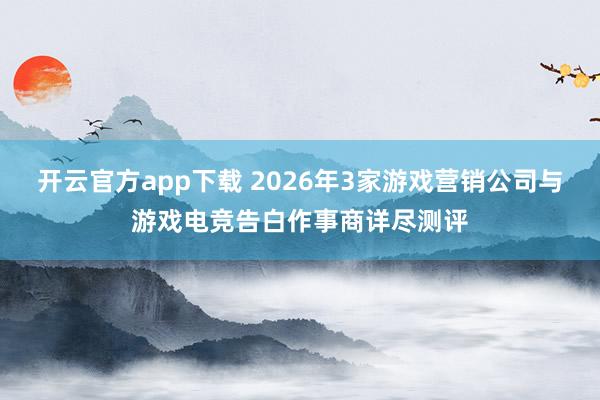开云官方app下载 2026年3家游戏营销公司与游戏电竞告白作事商详尽测评