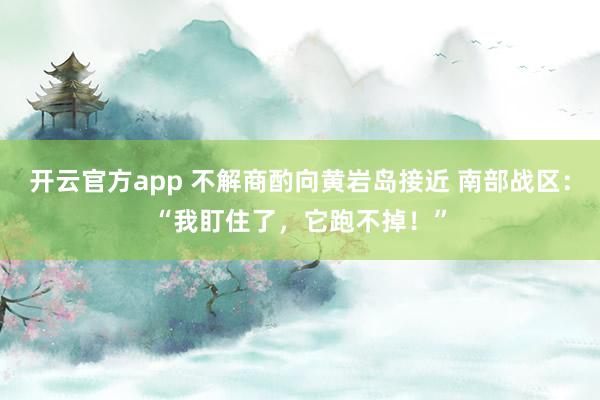 开云官方app 不解商酌向黄岩岛接近 南部战区：“我盯住了，它跑不掉！”