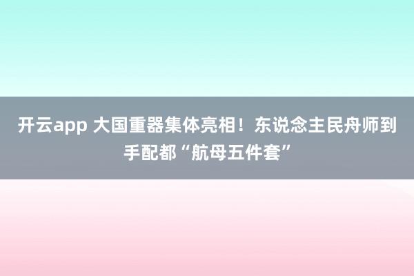 开云app 大国重器集体亮相！东说念主民舟师到手配都“航母五件套”