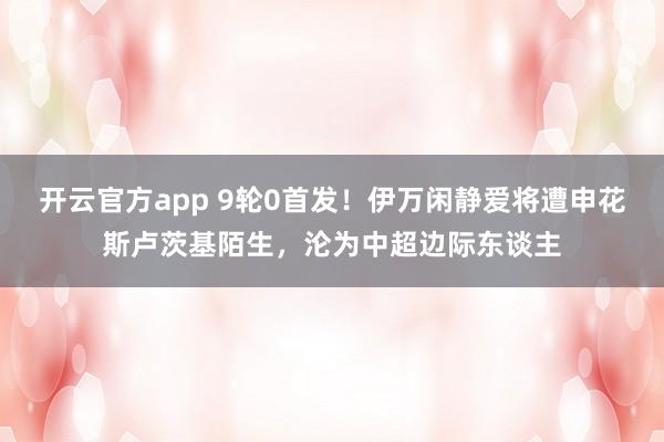 开云官方app 9轮0首发！伊万闲静爱将遭申花斯卢茨基陌生，沦为中超边际东谈主