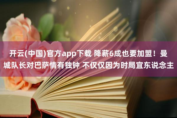 开云(中国)官方app下载 降薪6成也要加盟！曼城队长对巴萨情有独钟 不仅仅因为时局宜东说念主
