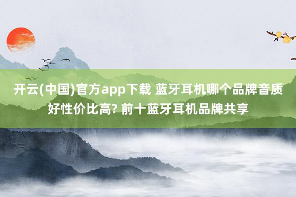 开云(中国)官方app下载 蓝牙耳机哪个品牌音质好性价比高? 前十蓝牙耳机品牌共享