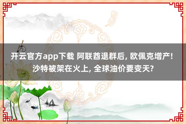 开云官方app下载 阿联酋退群后, 欧佩克增产! 沙特被架在火上, 全球油价要变天?