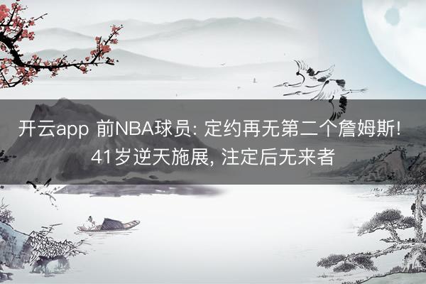 开云app 前NBA球员: 定约再无第二个詹姆斯! 41岁逆天施展， 注定后无来者