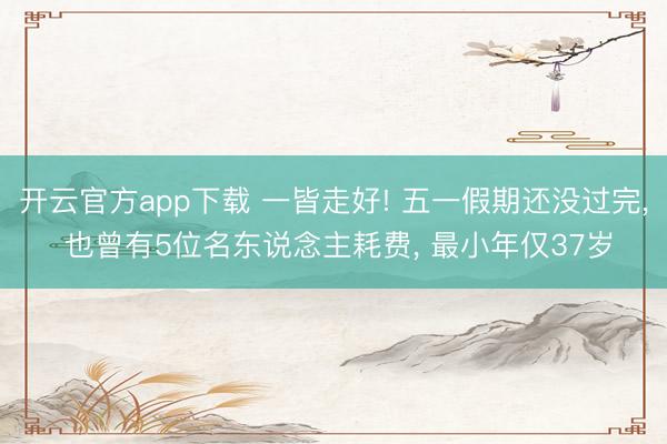 开云官方app下载 一皆走好! 五一假期还没过完， 也曾有5位名东说念主耗费， 最小年仅37岁