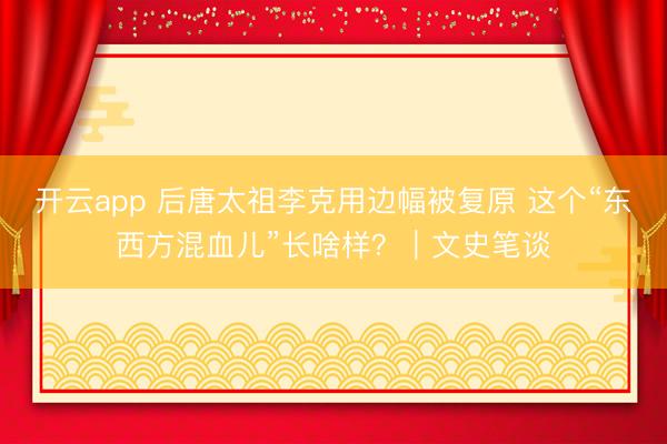 开云app 后唐太祖李克用边幅被复原 这个“东西方混血儿”长啥样？｜文史笔谈