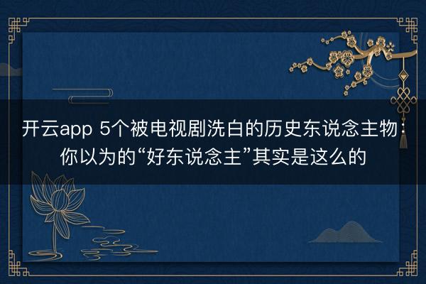 开云app 5个被电视剧洗白的历史东说念主物：你以为的“好东说念主”其实是这么的