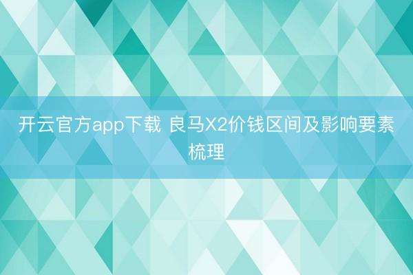 开云官方app下载 良马X2价钱区间及影响要素梳理