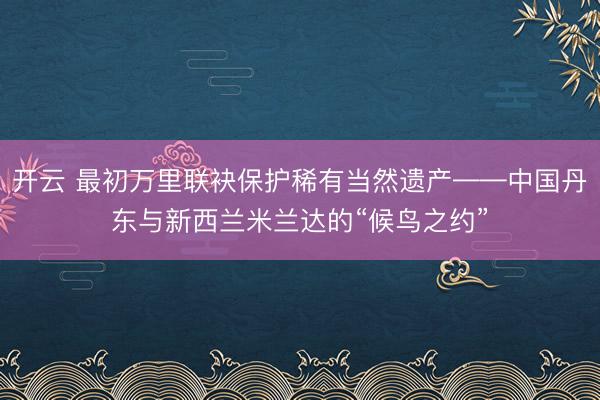 开云 最初万里联袂保护稀有当然遗产——中国丹东与新西兰米兰达的“候鸟之约”
