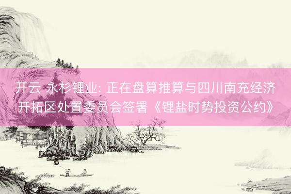 开云 永杉锂业: 正在盘算推算与四川南充经济开拓区处置委员会签署《锂盐时势投资公约》
