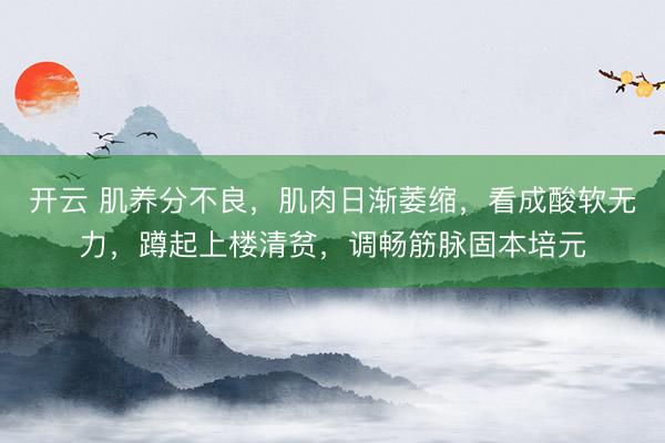 开云 肌养分不良，肌肉日渐萎缩，看成酸软无力，蹲起上楼清贫，调畅筋脉固本培元